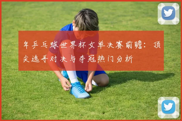 年乒乓球世界杯女单决赛前瞻:顶尖选手对决与夺冠热门分析