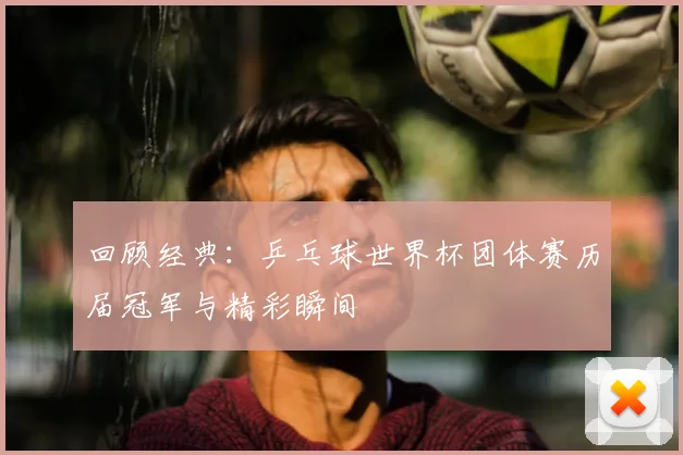 回顾经典:乒乓球世界杯团体赛历届冠军与精彩瞬间