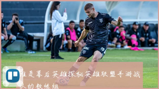 谁是幕后英雄探秘英雄联盟手游战队的教练组