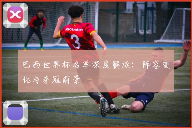巴西世界杯名单深度解读：阵容变化与夺冠前景
