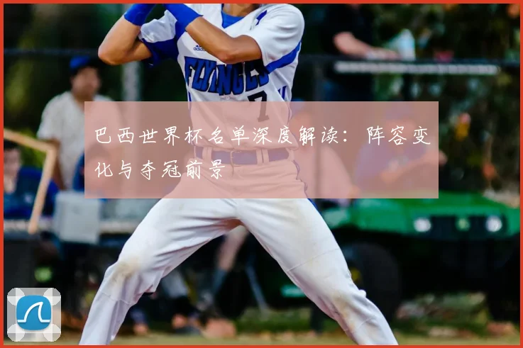 巴西世界杯名单深度解读：阵容变化与夺冠前景