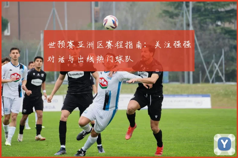 世预赛亚洲区赛程指南:关注强强对话与出线热门球队